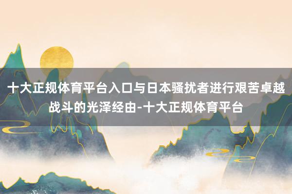 十大正规体育平台入口与日本骚扰者进行艰苦卓越战斗的光泽经由-