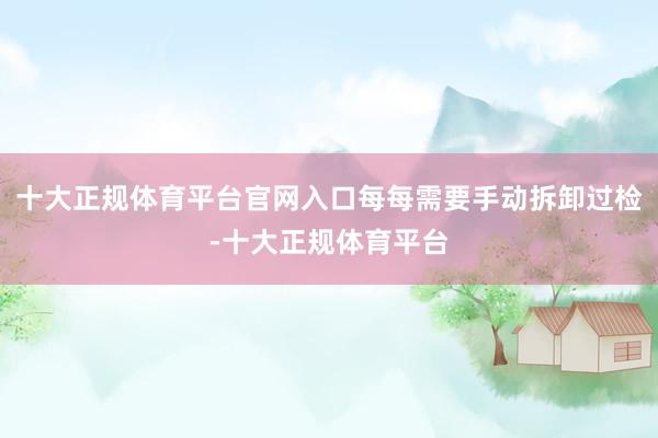 十大正规体育平台官网入口每每需要手动拆卸过检-十大正规体育平台