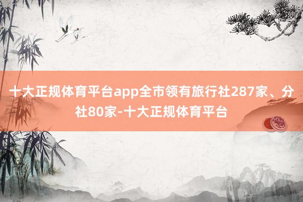 十大正规体育平台app全市领有旅行社287家、分社80家-十大正规体育平台