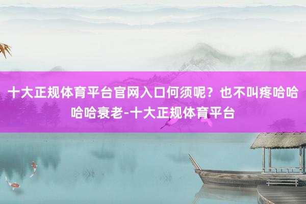 十大正规体育平台官网入口何须呢?也不叫疼哈哈哈哈衰老-十大正规体育平台