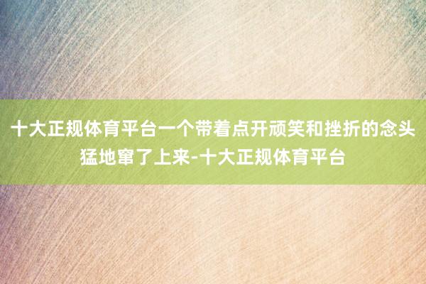 十大正规体育平台一个带着点开顽笑和挫折的念头猛地窜了上来-十大正规体育平台