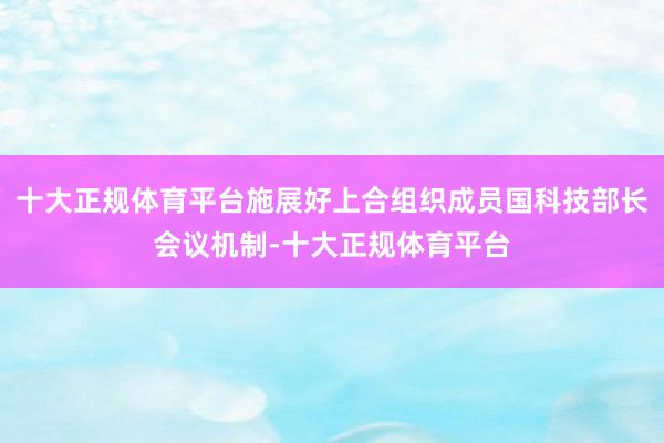 十大正规体育平台施展好上合组织成员国科技部长会议机制-十大正