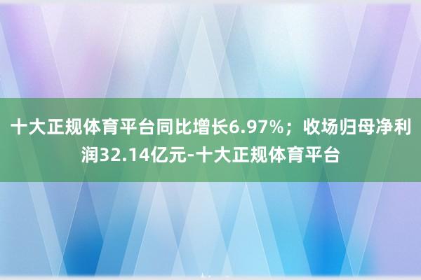 十大正规体育平台同比增长6.97%；收场归母净利润32.14亿元-十大正规体育平台