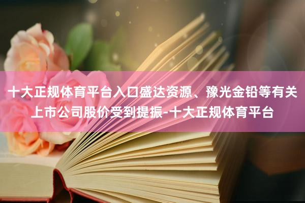 十大正规体育平台入口盛达资源、豫光金铅等有关上市公司股价受到