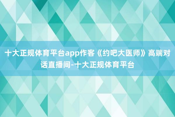 十大正规体育平台app作客《约吧大医师》高端对话直播间-十大正规体育平台