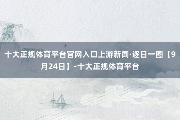 十大正规体育平台官网入口上游新闻·逐日一图【9月24日】-十大正规体育平台