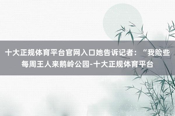 十大正规体育平台官网入口她告诉记者：“我险些每周王人来鹅岭公