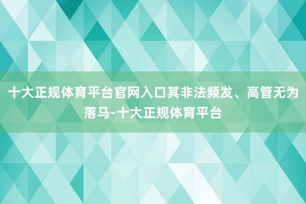 十大正规体育平台官网入口其非法频发、高管无为落马-十大正规体