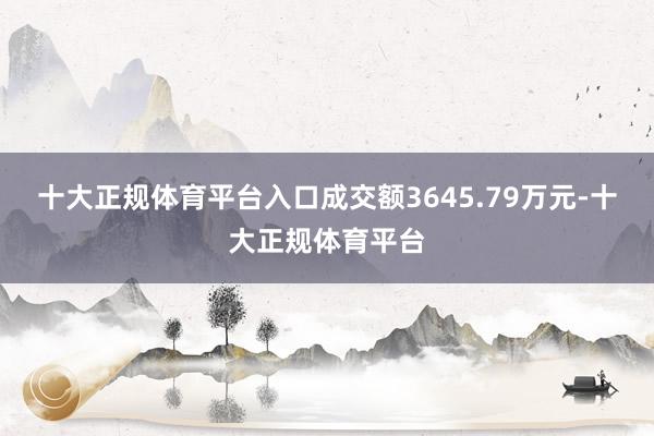 十大正规体育平台入口成交额3645.79万元-十大正规体育平台