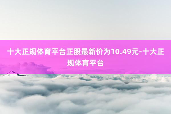 十大正规体育平台正股最新价为10.49元-十大正规体育平台
