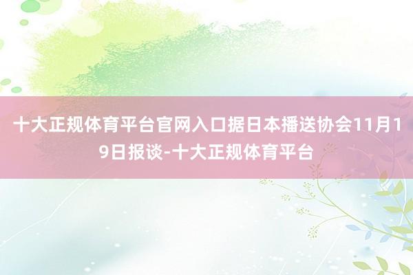 十大正规体育平台官网入口据日本播送协会11月19日报谈-十大