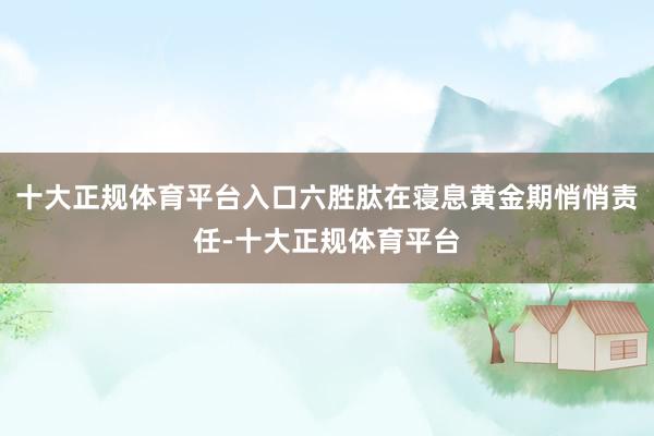 十大正规体育平台入口六胜肽在寝息黄金期悄悄责任-十大正规体育平台