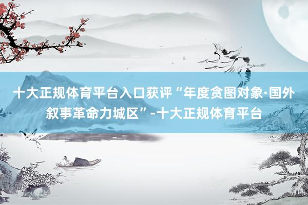 十大正规体育平台入口获评“年度贪图对象·国外叙事革命力城区”