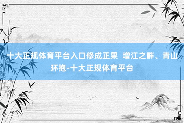 十大正规体育平台入口修成正果  增江之畔、青山环抱-十大正规