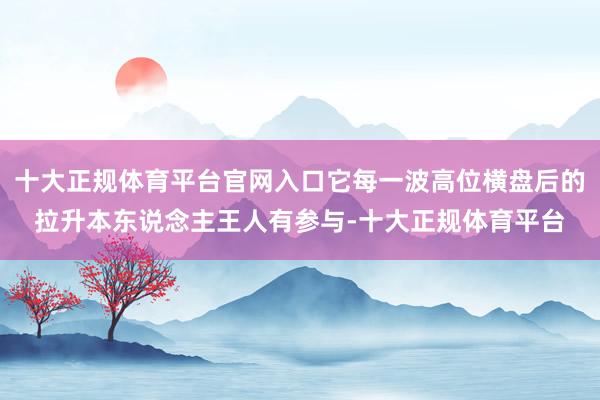 十大正规体育平台官网入口它每一波高位横盘后的拉升本东说念主王