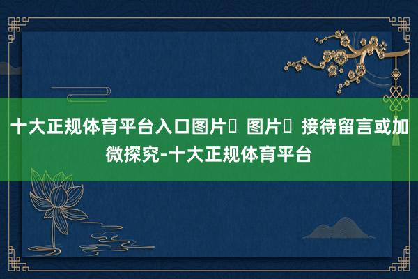 十大正规体育平台入口图片​图片​接待留言或加微探究-十大正规