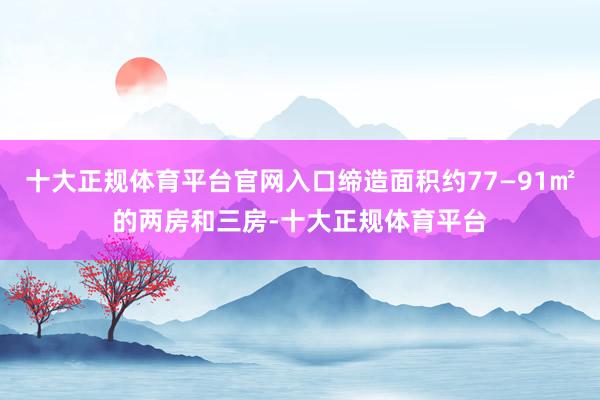 十大正规体育平台官网入口缔造面积约77—91㎡的两房和三房-