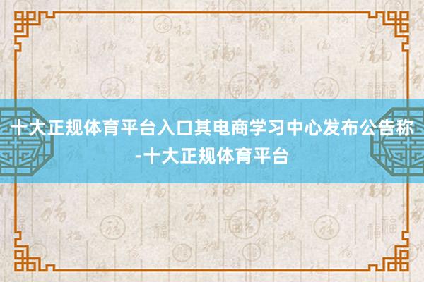 十大正规体育平台入口其电商学习中心发布公告称-十大正规体育平