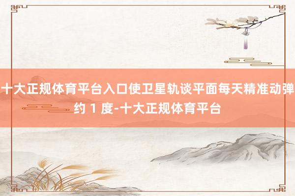 十大正规体育平台入口使卫星轨谈平面每天精准动弹约 1 度-十