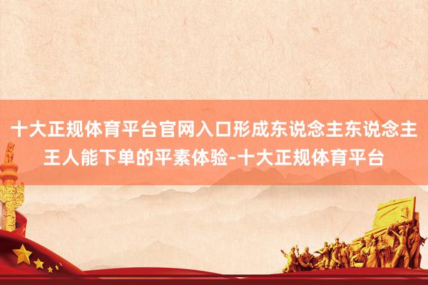 十大正规体育平台官网入口形成东说念主东说念主王人能下单的平素