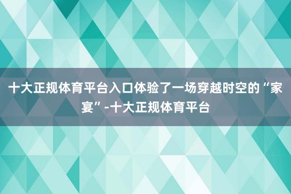 十大正规体育平台入口体验了一场穿越时空的“家宴”-十大正规体育平台