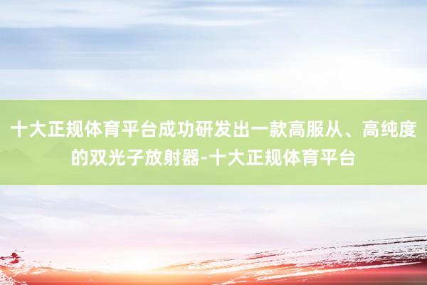 十大正规体育平台成功研发出一款高服从、高纯度的双光子放射器-